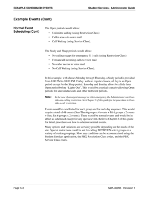 Page 106Page A-2NDA-30095   Revision 1
EXAMPLE SCHEDULED EVENTS Student Services - Administrator Guide
Example Events (Cont)
Normal Event 
Scheduling (Cont)The Open periods would allow:
Unlimited calling (using Restriction Class)
Caller access to voice mail
Call Waiting (using Service Class). 
The Study and Sleep periods would allow:
No calling except for emergency 911 calls (using Restriction Class)
Forward all incoming calls to voice mail 
No caller access to voice mail
No Call Waiting (using Service...