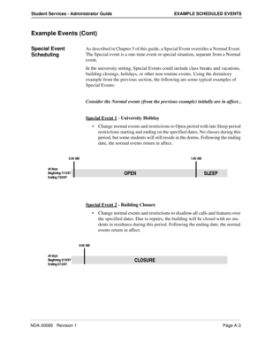 Page 107NDA-30095   Revision 1Page A-3
Student Services - Administrator Guide EXAMPLE SCHEDULED EVENTS
Example Events (Cont)
Special Event 
SchedulingAs described in Chapter 5 of this guide, a Special Event overrides a Normal Event. 
The Special event is a one-time event or special situation, separate from a Normal 
event.
In the university setting, Special Events could include class breaks and vacations, 
building closings, holidays, or other non-routine events. Using the dormitory 
example from the previous...