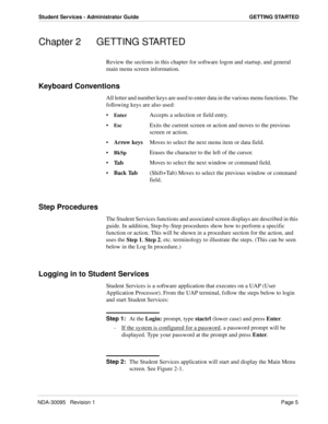 Page 13NDA-30095   Revision 1Page 5
Student Services - Administrator Guide GETTING STARTED
Chapter 2 GETTING STARTED
Review the sections in this chapter for software logon and startup, and general 
main menu screen information.
Keyboard Conventions
All letter and number keys are used to enter data in the various menu functions. The 
following keys are also used:

EnterAccepts a selection or field entry.

EscExits the current screen or action and moves to the previous 
screen or action.

Arrow keysMoves to...