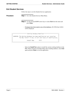 Page 16Page 8NDA-30095   Revision 1
GETTING STARTED Student Services - Administrator Guide
Exit Student Services
Follow the steps to exit the Student Services application:
ProcedureStep 1:
Go to the Student Services Main Menu.
Step 2:
Use the UP and DOWN arrow keys to select Exit from the menu and 
press Enter.
-  If changes have been made in one of the databases
, the following window 
will be displayed. 
- Select the Install Now option to install the current working database to the 
PBX. When returned to the...