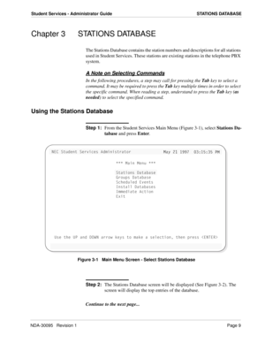 Page 17NDA-30095   Revision 1Page 9
Student Services - Administrator Guide STATIONS DATABASE
Chapter 3 STATIONS DATABASE
The Stations Database contains the station numbers and descriptions for all stations 
used in Student Services. These stations are existing stations in the telephone PBX 
system.
A Note on Selecting Commands
In the following procedures, a step may call for pressing the Tab key to select a 
command. It may be required to press the Tab key multiple times in order to select 
the specific...