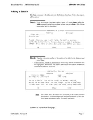 Page 19NDA-30095   Revision 1Page 11
Student Services - Administrator Guide STATIONS DATABASE
Adding a Station
The Add command will add a station to the Stations Database: Follow the steps to 
add a station:
Step 1:
From the Stations Database screen (Figure 3-2), press Ta b to select the 
Add command (at the bottom of the screen) and press Enter. The follow-
ing window will be displayed:
Step 2:
Type the extension number of the station to be added to the database and 
press Enter.
-  If the station is already...