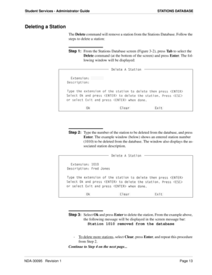 Page 21NDA-30095   Revision 1Page 13
Student Services - Administrator Guide STATIONS DATABASE
Deleting a Station
The Delete command will remove a station from the Stations Database. Follow the 
steps to delete a station:
Step 1:
From the Stations Database screen (Figure 3-2), press Ta b to select the 
Delete command (at the bottom of the screen) and press Enter. The fol-
lowing window will be displayed:
Step 2:
Type the number of the station to be deleted from the database, and press 
Enter. The example window...