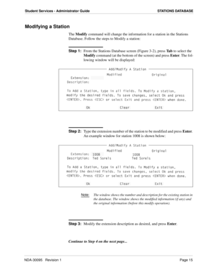 Page 23NDA-30095   Revision 1Page 15
Student Services - Administrator Guide STATIONS DATABASE
Modifying a Station
The Modify command will change the information for a station in the Stations 
Database. Follow the steps to Modify a station:
Step 1:
From the Stations Database screen (Figure 3-2), press Ta b to select the 
Modify command (at the bottom of the screen) and press Enter. The fol-
lowing window will be displayed:
Step 2:
Type the extension number of the station to be modified and press Enter. 
An...