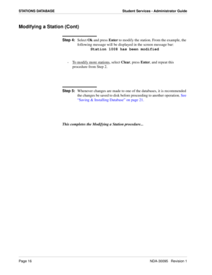 Page 24Page 16NDA-30095   Revision 1
STATIONS DATABASE Student Services - Administrator Guide
Modifying a Station (Cont)
Step 4:
Select Ok and press Enter to modify the station. From the example, the 
following message will be displayed in the screen message bar:
Station 1008 has been modified
-  To modify more stations
, select Clear, press Enter, and repeat this 
procedure from Step 2.
Step 5:
Whenever changes are made to one of the databases, it is recommended 
the changes be saved to disk before proceeding...