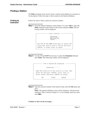 Page 25NDA-30095   Revision 1Page 17
Student Services - Administrator Guide STATIONS DATABASE
Finding a Station
The Find command can be used to locate a station in the database by extension or 
by description. Follow the steps to find a station in the Stations Database:
Finding by 
ExtensionFollow the steps to Find a station by extension number.
Step 1:
From the Stations Database screen (Figure 3-2), press Ta b to select the 
Find command (at the bottom of the screen) and press Enter. The fol-
lowing window...