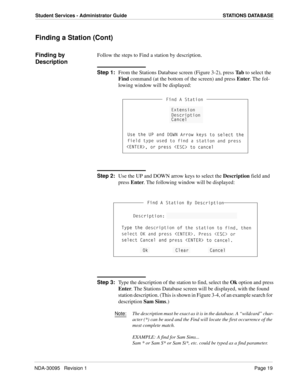 Page 27NDA-30095   Revision 1Page 19
Student Services - Administrator Guide STATIONS DATABASE
Finding a Station (Cont)
Finding by 
DescriptionFollow the steps to Find a station by description.
Step 1:
From the Stations Database screen (Figure 3-2), press Ta b to select the 
Find command (at the bottom of the screen) and press Enter. The fol-
lowing window will be displayed:
Step 2:
Use the UP and DOWN arrow keys to select the Description field and 
press Enter. The following window will be displayed:
Step 3:...