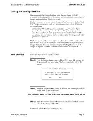 Page 29NDA-30095   Revision 1Page 21
Student Services - Administrator Guide STATIONS DATABASE
Saving & Installing Database
Changes made to the Stations Database using the Add, Delete or Modify 
commands are first changed to UAP memory. It is recommended, when a series of 
changes are made that the changes are saved. 
The Save command saves any current changes in UAP memory to the UAP hard 
disk. This prevents an error made in a later change operation from affecting any 
previous changes.
For example: When...