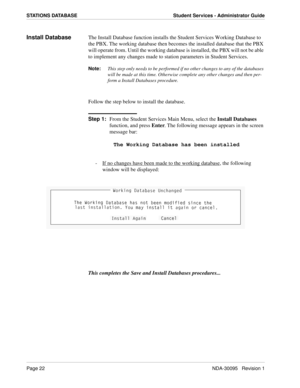 Page 30Page 22NDA-30095   Revision 1
STATIONS DATABASE Student Services - Administrator Guide
Install DatabaseThe Install Database function installs the Student Services Working Database to 
the PBX. The working database then becomes the installed database that the PBX 
will operate from. Until the working database is installed, the PBX will not be able 
to implement any changes made to station parameters in Student Services.
Note:
This step only needs to be performed if no other changes to any of the databases...