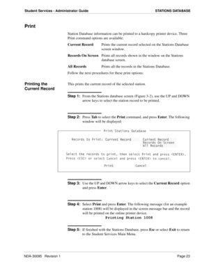 Page 31NDA-30095   Revision 1Page 23
Student Services - Administrator Guide STATIONS DATABASE
Print
Station Database information can be printed to a hardcopy printer device. Three 
Print command options are available:
Current RecordPrints the current record selected on the Stations Database 
screen window.
Records On ScreenPrints all records shown in the window on the Stations 
database screen.
All RecordsPrints all the records in the Stations Database.
Follow the next procedures for these print options:...