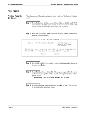 Page 32Page 24NDA-30095   Revision 1
STATIONS DATABASE Student Services - Administrator Guide
Print (Cont)
Printing Records 
On ScreenPrints the records of the stations displayed in the window of the Stations Database 
screen.
Step 1:
From the Stations database screen (Figure 3-2), use the UP and DOWN 
arrow keys to select the station records in the window to be printed. All 
station records shown within this window will be printed
Step 2:
Press Ta b to select the Print command, and press Enter. The following...