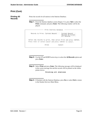 Page 33NDA-30095   Revision 1Page 25
Student Services - Administrator Guide STATIONS DATABASE
Print (Cont)
Printing All 
RecordsPrints the records for all stations in the Stations Database.
Step 1:
From the Stations database screen (Figure 3-2), press Ta b to select the 
Print command, and press Enter. The following window will be dis-
played:
Step 2:
Use the UP and DOWN arrow keys to select the All Records option and 
press Enter. 
Step 3:
Select Print and press Enter. The following message will be displayed...