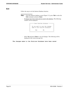 Page 34Page 26NDA-30095   Revision 1
STATIONS DATABASE Student Services - Administrator Guide
Exit
Follow the step to exit the Stations Database function.
Step :
From the Stations database screen (Figure 3-2), press Ta b to select the 
Exit command, and press Enter.
-  If changes have been made and not saved to the database
, The following 
window will be displayed:
- Select Ye s and press Enter to save all changes. The following will be 
displayed in the screen message bar:
The changes made to the Stations...