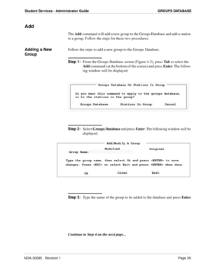 Page 37NDA-30095   Revision 1Page 29
Student Services - Administrator Guide GROUPS DATABASE
Add
The Add command will add a new group to the Groups Database and add a station 
to a group. Follow the steps for these two procedures:
Adding a New 
GroupFollow the steps to add a new group to the Groups Database.
Step 1:
From the Groups Database screen (Figure 4-2), press Ta b to select the 
Add command (at the bottom of the screen) and press Enter. The follow-
ing window will be displayed:
Step 2:
Select Groups...