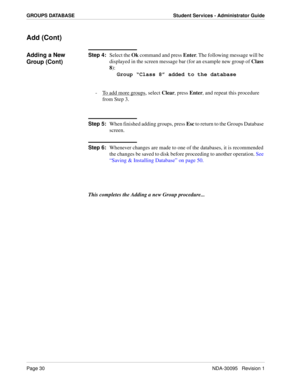 Page 38Page 30NDA-30095   Revision 1
GROUPS DATABASE Student Services - Administrator Guide
Add (Cont)
Adding a New 
Group (Cont)Step 4:
Select the Ok command and press Enter. The following message will be 
displayed in the screen message bar (for an example new group of Class 
8):
Group “Class 8” added to the database
-  To add more groups
, select Clear, press Enter, and repeat this procedure 
from Step 3.
Step 5:
When finished adding groups, press Esc to return to the Groups Database 
screen.
Step 6:...