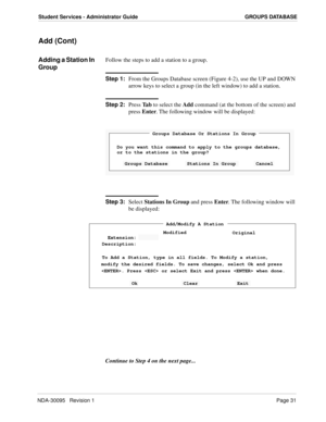 Page 39NDA-30095   Revision 1Page 31
Student Services - Administrator Guide GROUPS DATABASE
Add (Cont)
Adding a Station In 
GroupFollow the steps to add a station to a group.
Step 1:
From the Groups Database screen (Figure 4-2), use the UP and DOWN 
arrow keys to select a group (in the left window) to add a station.
Step 2:
Press Ta b to select the Add command (at the bottom of the screen) and 
press Enter. The following window will be displayed:
Step 3:
Select Stations In Group and press Enter. The following...