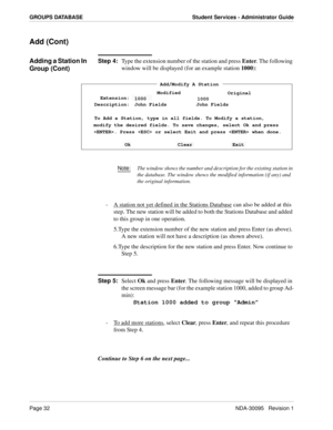 Page 40Page 32NDA-30095   Revision 1
GROUPS DATABASE Student Services - Administrator Guide
Add (Cont)
Adding a Station In 
Group (Cont)Step 4:
Type the extension number of the station and press Enter. The following 
window will be displayed (for an example station 1000):
Note:The window shows the number and description for the existing station in 
the database. The window shows the modified information (if any) and 
the original information.
-  A station not yet defined in the Stations Database can also be...