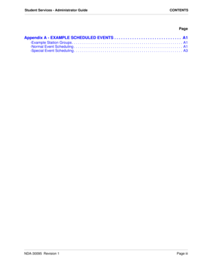 Page 5NDA-30095  Revision 1Page iii
Student Services - Administrator Guide CONTENTS
Page
Appendix A - EXAMPLE SCHEDULED EVENTS . . . . . . . . . . . . . . . . . . . . . . . . . . . . . .  A1
-Example Station Groups . . . . . . . . . . . . . . . . . . . . . . . . . . . . . . . . . . . . . . . . . . . . . . . . . . . . . .  A1
-Normal Event Scheduling . . . . . . . . . . . . . . . . . . . . . . . . . . . . . . . . . . . . . . . . . . . . . . . . . . . . . A1
-Special Event Scheduling . . . . . . . . . . . . . ....