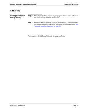 Page 41NDA-30095   Revision 1Page 33
Student Services - Administrator Guide GROUPS DATABASE
Add (Cont)
Adding a Station In 
Group (Cont)Step 6:
When finished adding stations in groups, press Esc (or select Exit) to re-
turn to the Groups Database menu screen.
Step 7:
Whenever changes are made to one of the databases, it is recommended 
the changes be saved to disk before proceeding to another operation. See 
“Saving & Installing Database” on page 50.
This completes the Adding a Station in Group procedure... 