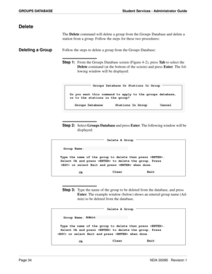 Page 42Page 34NDA-30095   Revision 1
GROUPS DATABASE Student Services - Administrator Guide
Delete
The Delete command will delete a group from the Groups Database and delete a 
station from a group. Follow the steps for these two procedures:
Deleting a GroupFollow the steps to delete a group from the Groups Database:
Step 1:
From the Groups Database screen (Figure 4-2), press Ta b to select the 
Delete command (at the bottom of the screen) and press Enter. The fol-
lowing window will be displayed:
Step 2:...