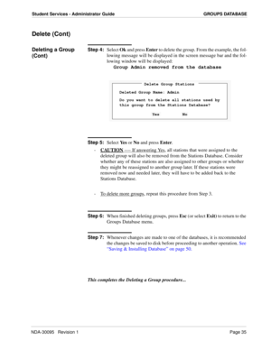 Page 43NDA-30095   Revision 1Page 35
Student Services - Administrator Guide GROUPS DATABASE
Delete (Cont)
Deleting a Group 
(Cont)Step 4:
Select Ok and press Enter to delete the group. From the example, the fol-
lowing message will be displayed in the screen message bar and the fol-
lowing window will be displayed:
Group Admin removed from the database
Step 5:
Select Ye s or No and press Enter. 
- CAUTION
 ---- If answering Yes, all stations that were assigned to the 
deleted group will also be removed from the...