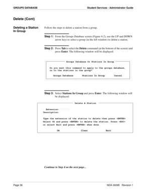 Page 44Page 36NDA-30095   Revision 1
GROUPS DATABASE Student Services - Administrator Guide
Delete (Cont)
Deleting a Station 
In GroupFollow the steps to delete a station from a group.
Step 1:
From the Groups Database screen (Figure 4-2), use the UP and DOWN 
arrow keys to select a group (in the left window) to delete a station.
Step 2:
Press Ta b to select the Delete command (at the bottom of the screen) and 
press Enter. The following window will be displayed:
Step 3:
Select Stations In Group and press Enter....