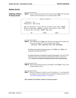 Page 45NDA-30095   Revision 1Page 37
Student Services - Administrator Guide GROUPS DATABASE
Delete (Cont)
Deleting a Station 
In Group (Cont)Step 4:
Type the extension number of the station and press Enter. The following 
window will be displayed (for an example station 1000):
Step 5:
Select Ok and press Enter. The following message will be displayed in 
the screen message bar (for the example station 1000):
Station 1000 removed from the database
-  To delete more stations from this group
, select Clear, press...