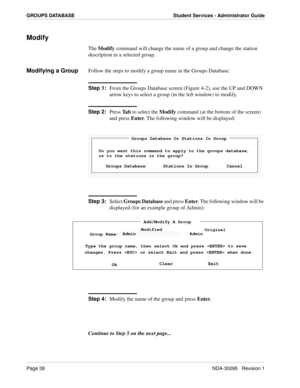 Page 46Page 38NDA-30095   Revision 1
GROUPS DATABASE Student Services - Administrator Guide
Modify
The Modify command will change the name of a group and change the station 
description in a selected group.
Modifying a GroupFollow the steps to modify a group name in the Groups Database:
Step 1:
From the Groups Database screen (Figure 4-2), use the UP and DOWN 
arrow keys to select a group (in the left window) to modify.
Step 2:
Press Ta b to select the Modify command (at the bottom of the screen) 
and press...