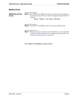 Page 47NDA-30095   Revision 1Page 39
Student Services - Administrator Guide GROUPS DATABASE
Modify (Cont)
Modifying a Group 
(Cont)Step 5:
Select Ok and press Enter. The following message will be displayed in 
the screen message bar (for the example - changed group name Admin to 
Admin2):
Group “Admin2” has been modified
Step 6:
Press Esc (or select Exit) to return to the Groups Database menu. 
Step 7:
Whenever changes are made to one of the databases, it is recommended 
the changes be saved to disk before...