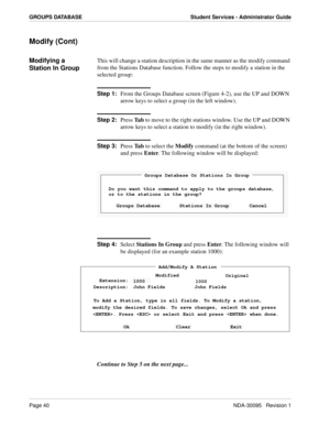 Page 48Page 40NDA-30095   Revision 1
GROUPS DATABASE Student Services - Administrator Guide
Modify (Cont)
Modifying a 
Station In GroupThis will change a station description in the same manner as the modify command 
from the Stations Database function. Follow the steps to modify a station in the 
selected group:
Step 1:
From the Groups Database screen (Figure 4-2), use the UP and DOWN 
arrow keys to select a group (in the left window).
Step 2:
Press Ta b to move to the right stations window. Use the UP and DOWN...