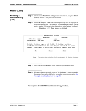 Page 49NDA-30095   Revision 1Page 41
Student Services - Administrator Guide GROUPS DATABASE
Modify (Cont)
Modifying a 
Station In Group 
(Cont)Step 5:
Select station Description and type a new description, and press Enter. 
(Perhaps there is a new person at this station.). 
Step 6:
Select Ok and press Enter. The following message will be displayed in 
the screen message bar. The following screen shows the changes (for ex-
ample - station 1000, description change from John Fields to Joe Luna):
Station 1000 has...