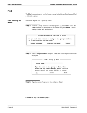 Page 50Page 42NDA-30095   Revision 1
GROUPS DATABASE Student Services - Administrator Guide
Find
The Find command can be used to locate a group in the Groups Database and find 
a station in a group. 
Find a Group by 
NameFollow the steps to find a group by name:
Step 1:
From the Groups Database screen (Figure 4-2), press Ta b to select the 
Find command (at the bottom of the screen) and press Enter. The fol-
lowing window will be displayed:
Step 2:
Select Groups Database and press Enter. The following window...