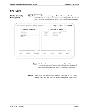 Page 51NDA-30095   Revision 1Page 43
Student Services - Administrator Guide GROUPS DATABASE
Find (Cont)
Find a Group by 
Name (Cont)Step 4:
Select the Ok command and press Enter. The Groups Database screen 
will be displayed, and the found group name highlighted in the left win-
dow. The screen example below shows a find for group name Seniors:
Note:The Groups Database may have many groups defined. This would require 
scrolling the left window through all the group names. The Find com-
mand will position the...