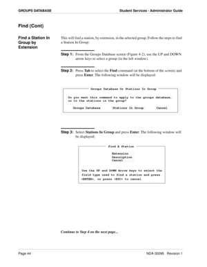 Page 52Page 44NDA-30095   Revision 1
GROUPS DATABASE Student Services - Administrator Guide
Find (Cont)
Find a Station In 
Group by 
ExtensionThis will find a station, by extension, in the selected group. Follow the steps to find 
a Station In Group:
Step 1:
From the Groups Database screen (Figure 4-2), use the UP and DOWN 
arrow keys to select a group (in the left window).
Step 2:
Press Ta b to select the Find command (at the bottom of the screen) and 
press Enter. The following window will be displayed:
Step...