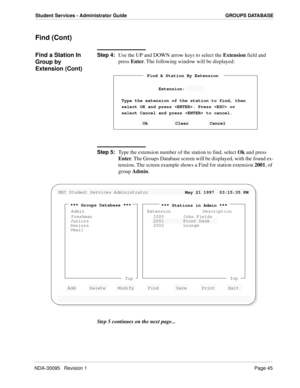 Page 53NDA-30095   Revision 1Page 45
Student Services - Administrator Guide GROUPS DATABASE
Find (Cont)
Find a Station In 
Group by 
Extension (Cont)Step 4:
Use the UP and DOWN arrow keys to select the Extension field and 
press Enter. The following window will be displayed:
Step 5:
Type the extension number of the station to find, select Ok and press
Enter. The Groups Database screen will be displayed, with the found ex-
tension. The screen example shows a Find for station extension 2001, of 
group Admin.
Step...