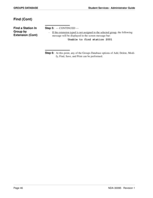 Page 54Page 46NDA-30095   Revision 1
GROUPS DATABASE Student Services - Administrator Guide
Find (Cont)
Find a Station In 
Group by 
Extension (Cont)Step 5:
--- CONTINUED ---
-  If the extension typed is not assigned to the selected group
, the following 
message will be displayed in the screen message bar:
Unable to find station 2001
Step 6:
At this point, any of the Groups Database options of Add, Delete, Modi-
fy, Find, Save, and Print can be performed. 