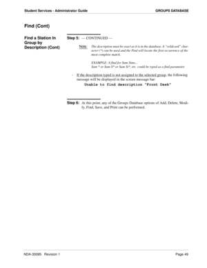 Page 57NDA-30095   Revision 1Page 49
Student Services - Administrator Guide GROUPS DATABASE
Find (Cont)
Find a Station In 
Group by 
Description (Cont)Step 5:
--- CONTINUED ---
Note:The description must be exact as it is in the database. A “wildcard” char-
acter (*) can be used and the Find will locate the first occurrence of the 
most complete match.
EXAMPLE: A find for Sam Sims...
Sam * or Sam S* or Sam Si*, etc. could be typed as a find parameter.
-  If the description typed is not assigned to the selected...