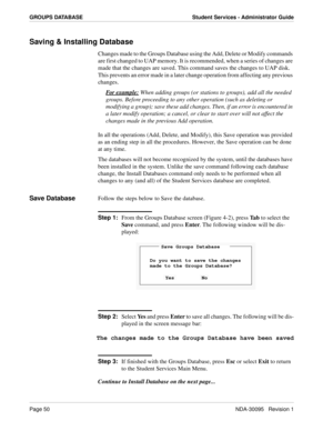 Page 58Page 50NDA-30095   Revision 1
GROUPS DATABASE Student Services - Administrator Guide
Saving & Installing Database
Changes made to the Groups Database using the Add, Delete or Modify commands 
are first changed to UAP memory. It is recommended, when a series of changes are 
made that the changes are saved. This command saves the changes to UAP disk. 
This prevents an error made in a later change operation from affecting any previous 
changes.
For example:
 When adding groups (or stations to groups), add...