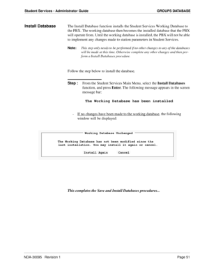 Page 59NDA-30095   Revision 1Page 51
Student Services - Administrator Guide GROUPS DATABASE
Install DatabaseThe Install Database function installs the Student Services Working Database to 
the PBX. The working database then becomes the installed database that the PBX 
will operate from. Until the working database is installed, the PBX will not be able 
to implement any changes made to station parameters in Student Services.
Note:
This step only needs to be performed if no other changes to any of the databases...