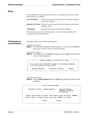 Page 60Page 52NDA-30095   Revision 1
GROUPS DATABASE Student Services - Administrator Guide
Print
Group Database information can be printed to a hardcopy printer device. Three 
Print options are available:
Current RecordPrints the current record selected on the Groups Database 
screen (left window).
Records On ScreenPrints all records shown in the left window on the Group 
database screen.
All RecordsPrints all the records in the Groups Database.
Information can also be printed for stations of a selected group....