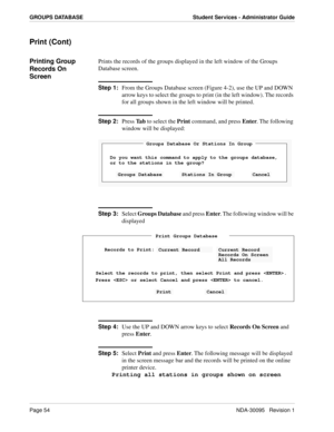 Page 62Page 54NDA-30095   Revision 1
GROUPS DATABASE Student Services - Administrator Guide
Print (Cont)
Printing Group 
Records On 
ScreenPrints the records of the groups displayed in the left window of the Groups 
Database screen.
Step 1:
From the Groups Database screen (Figure 4-2), use the UP and DOWN 
arrow keys to select the groups to print (in the left window). The records 
for all groups shown in the left window will be printed.
Step 2:
Press Ta b to select the Print command, and press Enter. The...