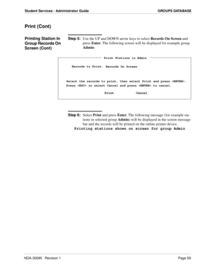 Page 67NDA-30095   Revision 1Page 59
Student Services - Administrator Guide GROUPS DATABASE
Print (Cont)
Printing Station In 
Group Records On 
Screen (Cont)Step 5:
Use the UP and DOWN arrow keys to select Records On Screen and 
press Enter. The following screen will be displayed for example group 
Admin:
Step 6:
Select Print and press Enter. The following message (for example sta-
tions in selected group Admin) will be displayed in the screen message 
bar and the records will be printed on the online printer...