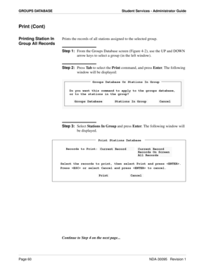 Page 68Page 60NDA-30095   Revision 1
GROUPS DATABASE Student Services - Administrator Guide
Print (Cont)
Printing Station In 
Group All RecordsPrints the records of all stations assigned to the selected group.
Step 1:
From the Groups Database screen (Figure 4-2), use the UP and DOWN 
arrow keys to select a group (in the left window).
Step 2:
Press Ta b to select the Print command, and press Enter. The following 
window will be displayed:
Step 3:
Select Stations In Group and press Enter. The following window...