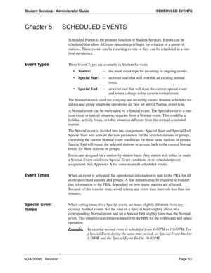 Page 71NDA-30095   Revision 1Page 63
Student Services - Administrator Guide SCHEDULED EVENTS
Chapter 5 SCHEDULED EVENTS
Scheduled Events is the primary function of Student Services. Events can be 
scheduled that allow different operating privileges for a station or a group of 
stations. These events can be recurring events or they can be scheduled as a one-
time occurrence.
Event TypesThree Event Types are available in Student Services:
Normal  --- the usual event type for recurring or ongoing events.
Special...