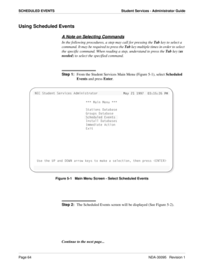 Page 72Page 64NDA-30095   Revision 1
SCHEDULED EVENTS Student Services - Administrator Guide
Using Scheduled Events
A Note on Selecting Commands
In the following procedures, a step may call for pressing the Tab key to select a 
command. It may be required to press the Tab key multiple times in order to select 
the specific command. When reading a step, understand to press the Tab key (as 
needed) to select the specified command.
Step 1:
From the Student Services Main Menu (Figure 5-1), select Scheduled 
Events...