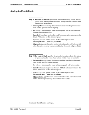 Page 77NDA-30095   Revision 1Page 69
Student Services - Administrator Guide SCHEDULED EVENTS
Adding An Event (Cont)
Step 9:
Forward No Answer specifies the action for incoming calls to this sta-
tion or group, for an unanswered line(s), during this event. Three actions 
for this event are available:
Unchanged does not change the current condition from the previous valid 
event for this specified station or group.
Set will set a station number where incoming calls will be forwarded to in 
the case of a...