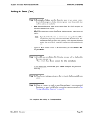 Page 79NDA-30095   Revision 1Page 71
Student Services - Administrator Guide SCHEDULED EVENTS
Adding An Event (Cont)
Step 13:
Termination Method specifies the action taken for any current connec-
tions (calls in progress), for the station or group, when this event is start-
ed. Two actions are available:
None does not change the status of any connections. No calls in progress are 
affected when this event begins.
All will disconnect any connections for the station or group, when this event 
begins....