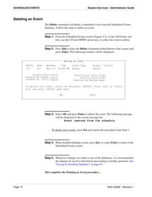 Page 80Page 72NDA-30095   Revision 1
SCHEDULED EVENTS Student Services - Administrator Guide
Deleting an Event
The Delete command will delete a scheduled event from the Scheduled Events 
Database. Follow the steps to delete an event:
Step 1:
From the Scheduled Events screen (Figure 5-2), in the All Events win-
dow, use the UP and DOWN arrow keys to select the event to delete.
Step 2:
Press Ta b to select the Delete command (at the bottom of the screen) and 
press Enter. The following window will be displayed:...