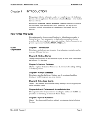 Page 9NDA-30095   Revision 1Page 1
Student Services - Administrator Guide INTRODUCTION
Chapter 1 INTRODUCTION
This guide provides the information needed to work effectively with the Student 
Services software application. This document is based on Release 1 of the Student 
Services software.
Refer also to the Student Services Installation Guide for additional information. 
The installation guide describes the screens, parameters, and step-by-step 
procedures to install and configure all components of the...