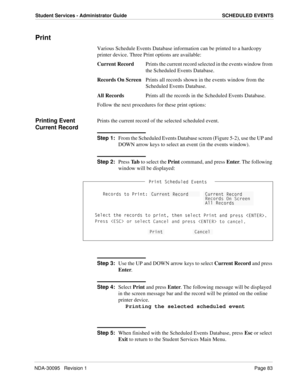 Page 91NDA-30095   Revision 1Page 83
Student Services - Administrator Guide SCHEDULED EVENTS
Print
Various Schedule Events Database information can be printed to a hardcopy 
printer device. Three Print options are available:
Current RecordPrints the current record selected in the events window from 
the Scheduled Events Database.
Records On ScreenPrints all records shown in the events window from the 
Scheduled Events Database.
All RecordsPrints all the records in the Scheduled Events Database.
Follow the next...